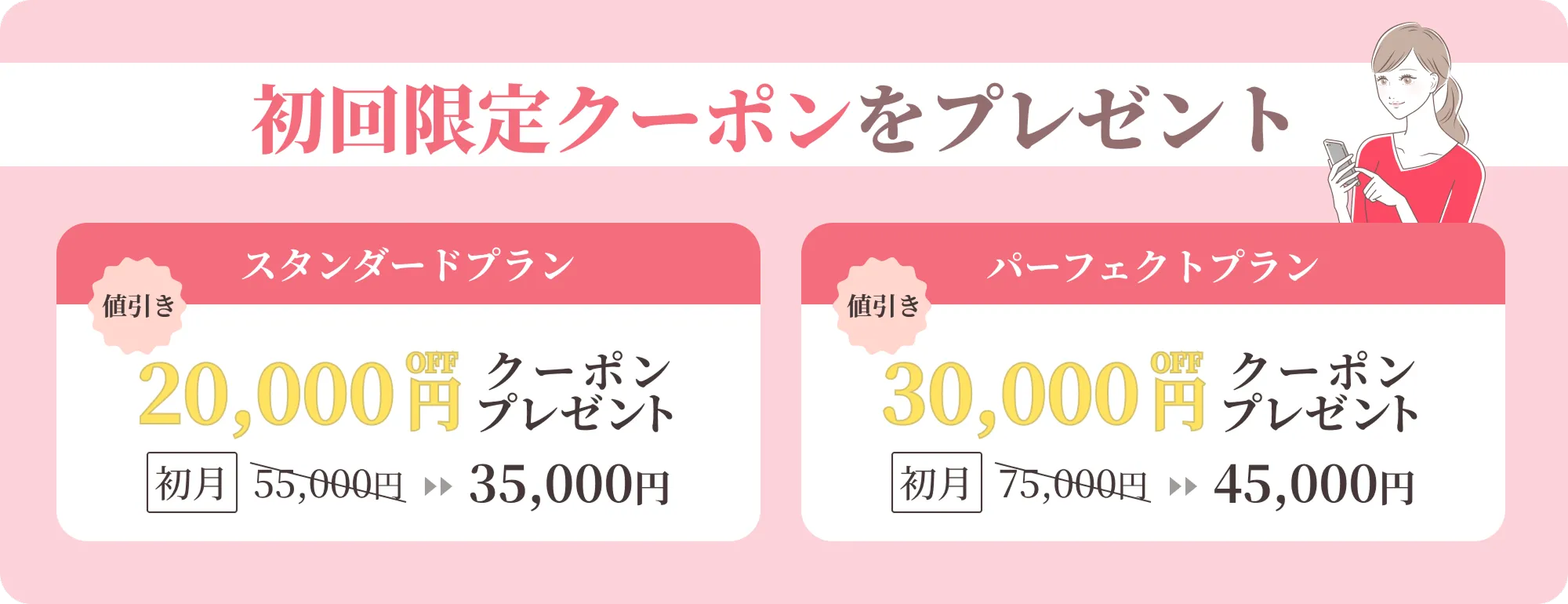 初回限定クーポンをプレゼント スタンダードプラン 20,000円offクーポンプレゼント 初月55,000円 ▶▶ 35,000円 パーフェクトプラン 30,000円offクーポンプレゼント 初月75,000円 ▶▶ 45,000円